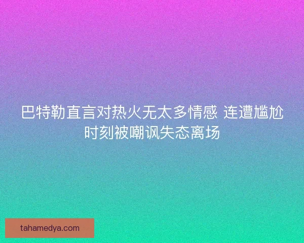 巴特勒直言对热火无太多情感 连遭尴尬时刻被嘲讽失态离场