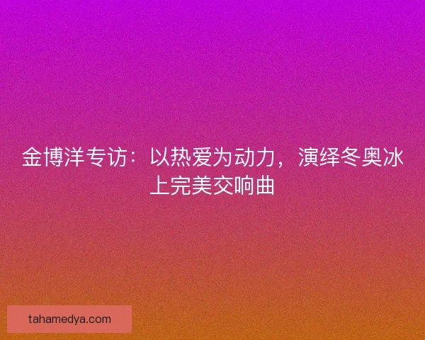 金博洋专访：以热爱为动力，演绎冬奥冰上完美交响曲