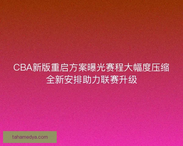 CBA新版重启方案曝光赛程大幅度压缩全新安排助力联赛升级