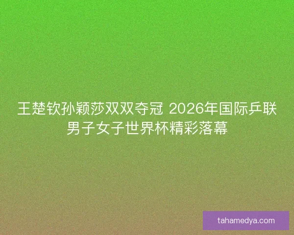 王楚钦孙颖莎双双夺冠 2026年国际乒联男子女子世界杯精彩落幕