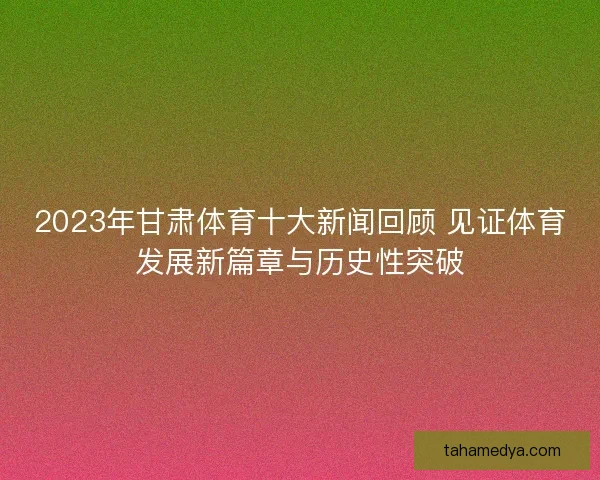 2023年甘肃体育十大新闻回顾 见证体育发展新篇章与历史性突破