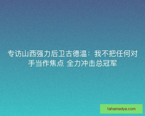 专访山西强力后卫古德温：我不把任何对手当作焦点 全力冲击总冠军