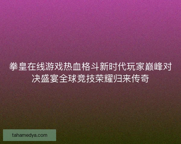 拳皇在线游戏热血格斗新时代玩家巅峰对决盛宴全球竞技荣耀归来传奇