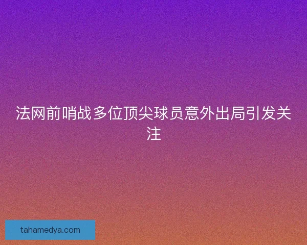 法网前哨战多位顶尖球员意外出局引发关注